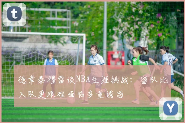 德章泰穆雷谈NBA生涯挑战：留队比入队更艰难面临多重诱惑