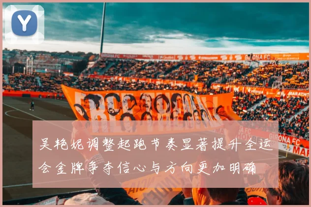 吴艳妮调整起跑节奏显著提升全运会金牌争夺信心与方向更加明确